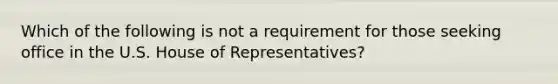 Which of the following is not a requirement for those seeking office in the U.S. House of Representatives?