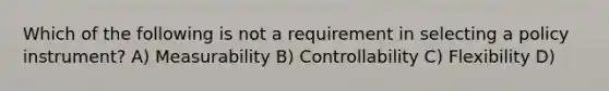 Which of the following is not a requirement in selecting a policy instrument? A) Measurability B) Controllability C) Flexibility D)