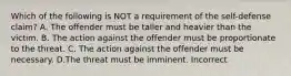 Which of the following is NOT a requirement of the self-defense claim? A. The offender must be taller and heavier than the victim. B. The action against the offender must be proportionate to the threat. C. The action against the offender must be necessary. D.The threat must be imminent. Incorrect