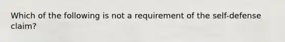 Which of the following is not a requirement of the self-defense claim?