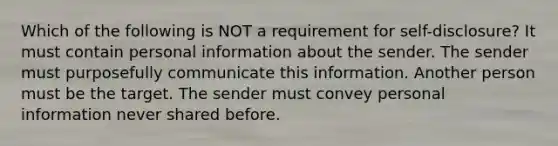 Which of the following is NOT a requirement for self-disclosure? It must contain personal information about the sender. The sender must purposefully communicate this information. Another person must be the target. The sender must convey personal information never shared before.