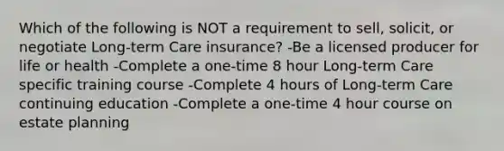 Which of the following is NOT a requirement to sell, solicit, or negotiate Long-term Care insurance? -Be a licensed producer for life or health -Complete a one-time 8 hour Long-term Care specific training course -Complete 4 hours of Long-term Care continuing education -Complete a one-time 4 hour course on estate planning