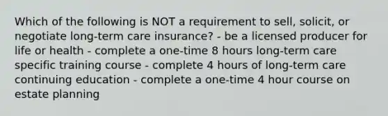 Which of the following is NOT a requirement to sell, solicit, or negotiate long-term care insurance? - be a licensed producer for life or health - complete a one-time 8 hours long-term care specific training course - complete 4 hours of long-term care continuing education - complete a one-time 4 hour course on estate planning