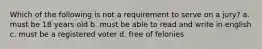 Which of the following is not a requirement to serve on a jury? a. must be 18 years old b. must be able to read and write in english c. must be a registered voter d. free of felonies