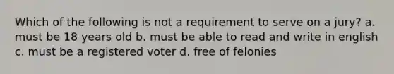 Which of the following is not a requirement to serve on a jury? a. must be 18 years old b. must be able to read and write in english c. must be a registered voter d. free of felonies