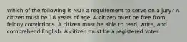 Which of the following is NOT a requirement to serve on a jury? A citizen must be 18 years of age. A citizen must be free from felony convictions. A citizen must be able to read, write, and comprehend English. A citizen must be a registered voter.