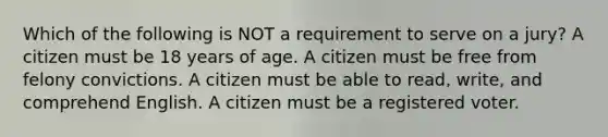 Which of the following is NOT a requirement to serve on a jury? A citizen must be 18 years of age. A citizen must be free from felony convictions. A citizen must be able to read, write, and comprehend English. A citizen must be a registered voter.