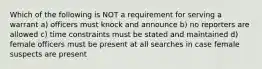 Which of the following is NOT a requirement for serving a warrant a) officers must knock and announce b) no reporters are allowed c) time constraints must be stated and maintained d) female officers must be present at all searches in case female suspects are present