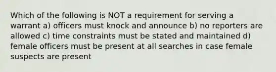 Which of the following is NOT a requirement for serving a warrant a) officers must knock and announce b) no reporters are allowed c) time constraints must be stated and maintained d) female officers must be present at all searches in case female suspects are present