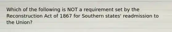 Which of the following is NOT a requirement set by the Reconstruction Act of 1867 for Southern states' readmission to the Union?