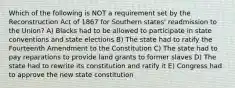 Which of the following is NOT a requirement set by the Reconstruction Act of 1867 for Southern states' readmission to the Union? A) Blacks had to be allowed to participate in state conventions and state elections B) The state had to ratify the Fourteenth Amendment to the Constitution C) The state had to pay reparations to provide land grants to former slaves D) The state had to rewrite its constitution and ratify it E) Congress had to approve the new state constitution