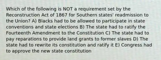 Which of the following is NOT a requirement set by the Reconstruction Act of 1867 for Southern states' readmission to the Union? A) Blacks had to be allowed to participate in state conventions and state elections B) The state had to ratify the Fourteenth Amendment to the Constitution C) The state had to pay reparations to provide land grants to former slaves D) The state had to rewrite its constitution and ratify it E) Congress had to approve the new state constitution