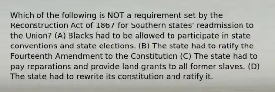 Which of the following is NOT a requirement set by the Reconstruction Act of 1867 for Southern states' readmission to the Union? (A) Blacks had to be allowed to participate in state conventions and state elections. (B) The state had to ratify the Fourteenth Amendment to the Constitution (C) The state had to pay reparations and provide land grants to all former slaves. (D) The state had to rewrite its constitution and ratify it.