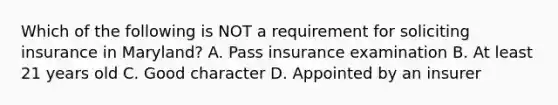 Which of the following is NOT a requirement for soliciting insurance in Maryland? A. Pass insurance examination B. At least 21 years old C. Good character D. Appointed by an insurer