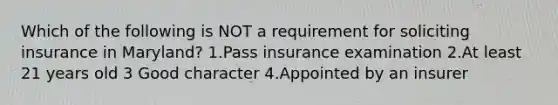 Which of the following is NOT a requirement for soliciting insurance in Maryland? 1.Pass insurance examination 2.At least 21 years old 3 Good character 4.Appointed by an insurer