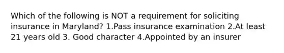 Which of the following is NOT a requirement for soliciting insurance in Maryland? 1.Pass insurance examination 2.At least 21 years old 3. Good character 4.Appointed by an insurer