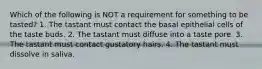 Which of the following is NOT a requirement for something to be tasted? 1. The tastant must contact the basal epithelial cells of the taste buds. 2. The tastant must diffuse into a taste pore. 3. The tastant must contact gustatory hairs. 4. The tastant must dissolve in saliva.