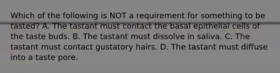 Which of the following is NOT a requirement for something to be tasted? A. The tastant must contact the basal epithelial cells of the taste buds. B. The tastant must dissolve in saliva. C. The tastant must contact gustatory hairs. D. The tastant must diffuse into a taste pore.