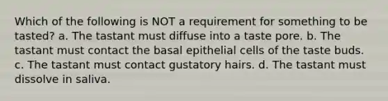 Which of the following is NOT a requirement for something to be tasted? a. The tastant must diffuse into a taste pore. b. The tastant must contact the basal epithelial cells of the taste buds. c. The tastant must contact gustatory hairs. d. The tastant must dissolve in saliva.