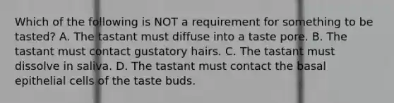 Which of the following is NOT a requirement for something to be tasted? A. The tastant must diffuse into a taste pore. B. The tastant must contact gustatory hairs. C. The tastant must dissolve in saliva. D. The tastant must contact the basal epithelial cells of the taste buds.