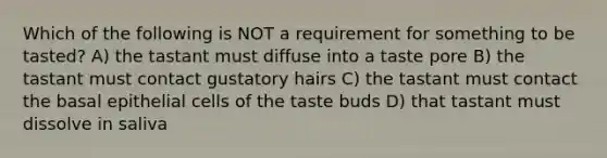 Which of the following is NOT a requirement for something to be tasted? A) the tastant must diffuse into a taste pore B) the tastant must contact gustatory hairs C) the tastant must contact the basal epithelial cells of the taste buds D) that tastant must dissolve in saliva