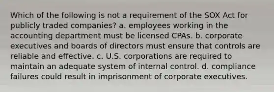 Which of the following is not a requirement of the SOX Act for publicly traded companies? a. employees working in the accounting department must be licensed CPAs. b. corporate executives and boards of directors must ensure that controls are reliable and effective. c. U.S. corporations are required to maintain an adequate system of internal control. d. compliance failures could result in imprisonment of corporate executives.