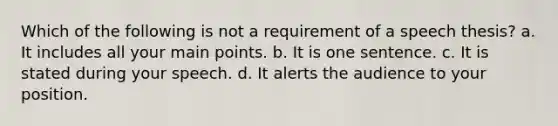 Which of the following is not a requirement of a speech thesis? a. It includes all your main points. b. It is one sentence. c. It is stated during your speech. d. It alerts the audience to your position.