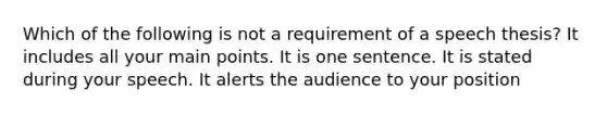 Which of the following is not a requirement of a speech thesis? It includes all your main points. It is one sentence. It is stated during your speech. It alerts the audience to your position