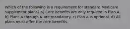 Which of the following is a requirement for standard Medicare supplement plans? a) Core benefits are only required in Plan A. b) Plans A through N are mandatory. c) Plan A is optional. d) All plans must offer the core benefits.