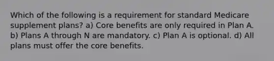 Which of the following is a requirement for standard Medicare supplement plans? a) Core benefits are only required in Plan A. b) Plans A through N are mandatory. c) Plan A is optional. d) All plans must offer the core benefits.