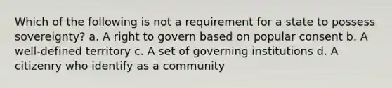 Which of the following is not a requirement for a state to possess sovereignty? a. A right to govern based on popular consent b. A well-defined territory c. A set of governing institutions d. A citizenry who identify as a community