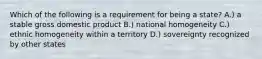 Which of the following is a requirement for being a state? A.) a stable gross domestic product B.) national homogeneity C.) ethnic homogeneity within a territory D.) sovereignty recognized by other states