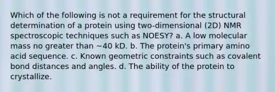 Which of the following is not a requirement for the structural determination of a protein using two-dimensional (2D) NMR spectroscopic techniques such as NOESY? a. A low molecular mass no greater than ~40 kD. b. The protein's primary amino acid sequence. c. Known geometric constraints such as covalent bond distances and angles. d. The ability of the protein to crystallize.