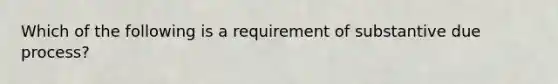 Which of the following is a requirement of substantive due process?