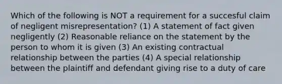 Which of the following is NOT a requirement for a succesful claim of negligent misrepresentation? (1) A statement of fact given negligently (2) Reasonable reliance on the statement by the person to whom it is given (3) An existing contractual relationship between the parties (4) A special relationship between the plaintiff and defendant giving rise to a duty of care