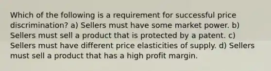 Which of the following is a requirement for successful price discrimination? a) Sellers must have some market power. b) Sellers must sell a product that is protected by a patent. c) Sellers must have different price elasticities of supply. d) Sellers must sell a product that has a high profit margin.