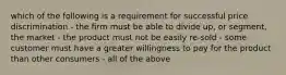 which of the following is a requirement for successful price discrimination - the firm must be able to divide up, or segment, the market - the product must not be easily re-sold - some customer must have a greater willingness to pay for the product than other consumers - all of the above