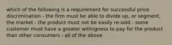 which of the following is a requirement for successful price discrimination - the firm must be able to divide up, or segment, the market - the product must not be easily re-sold - some customer must have a greater willingness to pay for the product than other consumers - all of the above