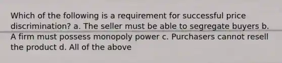 Which of the following is a requirement for successful price discrimination? a. The seller must be able to segregate buyers b. A firm must possess monopoly power c. Purchasers cannot resell the product d. All of the above