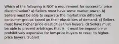 Which of the following is NOT a requirement for successful price discrimination? a) Sellers must have some market power. b) Sellers must be able to separate the market into different consumer groups based on their elasticities of demand. c) Sellers must have higher price elasticities than buyers. d) Sellers must be able to prevent arbitrage; that is, it must be impossible or prohibitively expensive for low-price buyers to resell to higher-price buyers. Submit