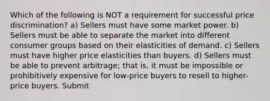 Which of the following is NOT a requirement for successful price discrimination? a) Sellers must have some market power. b) Sellers must be able to separate the market into different consumer groups based on their elasticities of demand. c) Sellers must have higher price elasticities than buyers. d) Sellers must be able to prevent arbitrage; that is, it must be impossible or prohibitively expensive for low-price buyers to resell to higher-price buyers. Submit