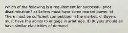 Which of the following is a requirement for successful price discrimination? a) Sellers must have some market power. b) There must be sufficient competition in the market. c) Buyers must have the ability to engage in arbitrage. d) Buyers should all have similar elasticities of demand.