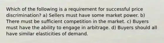 Which of the following is a requirement for successful price discrimination? a) Sellers must have some market power. b) There must be sufficient competition in the market. c) Buyers must have the ability to engage in arbitrage. d) Buyers should all have similar elasticities of demand.