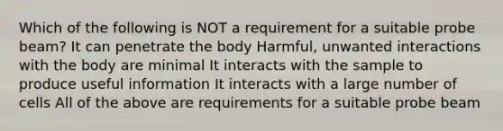 Which of the following is NOT a requirement for a suitable probe beam? It can penetrate the body Harmful, unwanted interactions with the body are minimal It interacts with the sample to produce useful information It interacts with a large number of cells All of the above are requirements for a suitable probe beam