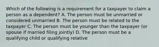 Which of the following is a requirement for a taxpayer to claim a person as a dependent? A. The person must be unmarried or considered unmarried B. The person must be related to the taxpayer C. The person must be younger than the taxpayer (or spouse if married filing jointly) D. The person must be a qualifying child or qualifying relative