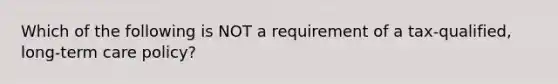 Which of the following is NOT a requirement of a tax-qualified, long-term care policy?