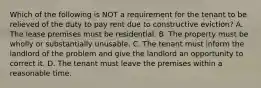 Which of the following is NOT a requirement for the tenant to be relieved of the duty to pay rent due to constructive eviction? A. The lease premises must be residential. B. The property must be wholly or substantially unusable. C. The tenant must inform the landlord of the problem and give the landlord an opportunity to correct it. D. The tenant must leave the premises within a reasonable time.