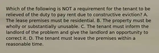 Which of the following is NOT a requirement for the tenant to be relieved of the duty to pay rent due to constructive eviction? A. The lease premises must be residential. B. The property must be wholly or substantially unusable. C. The tenant must inform the landlord of the problem and give the landlord an opportunity to correct it. D. The tenant must leave the premises within a reasonable time.