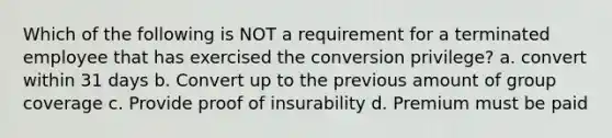 Which of the following is NOT a requirement for a terminated employee that has exercised the conversion privilege? a. convert within 31 days b. Convert up to the previous amount of group coverage c. Provide proof of insurability d. Premium must be paid