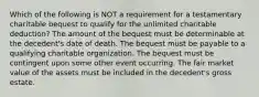 Which of the following is NOT a requirement for a testamentary charitable bequest to qualify for the unlimited charitable deduction? The amount of the bequest must be determinable at the decedent's date of death. The bequest must be payable to a qualifying charitable organization. The bequest must be contingent upon some other event occurring. The fair market value of the assets must be included in the decedent's gross estate.